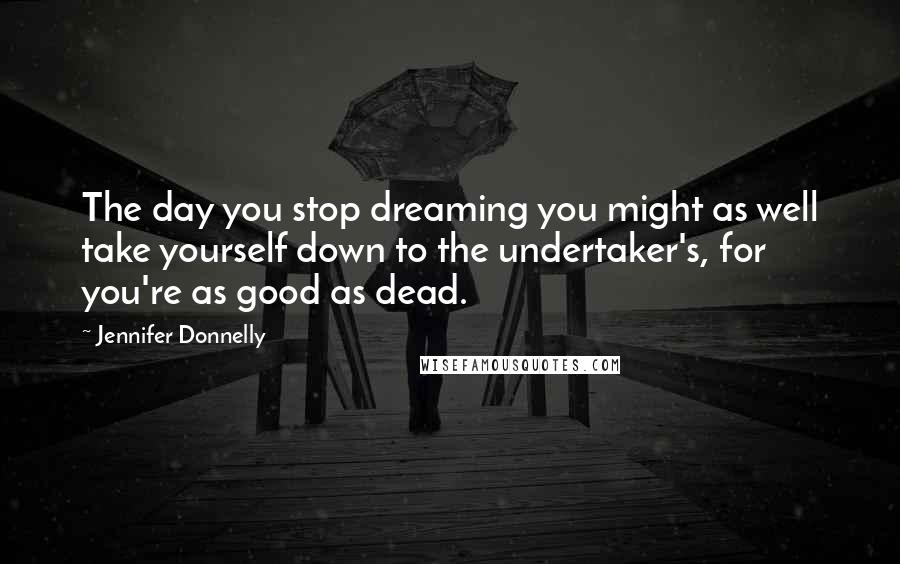 Jennifer Donnelly Quotes: The day you stop dreaming you might as well take yourself down to the undertaker's, for you're as good as dead.