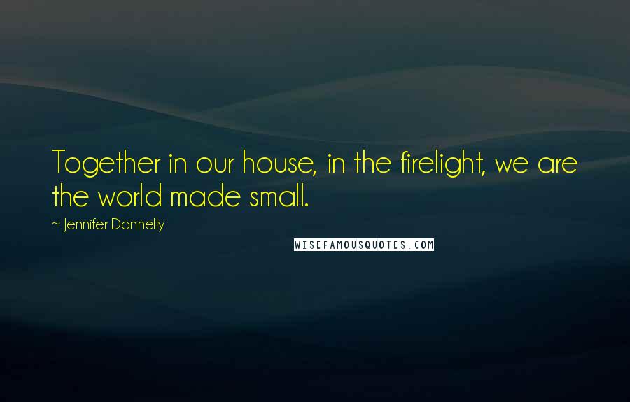 Jennifer Donnelly Quotes: Together in our house, in the firelight, we are the world made small.