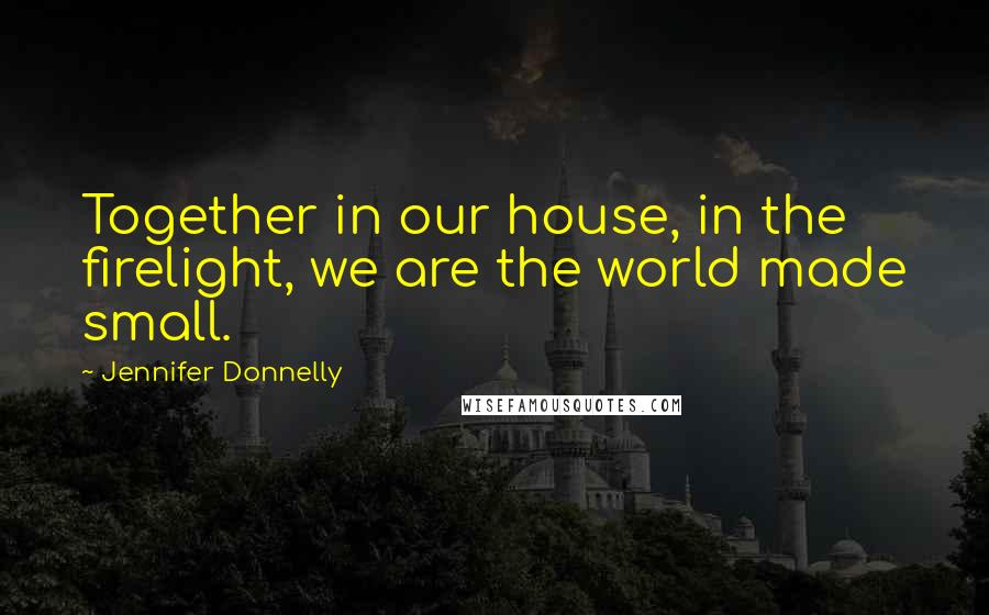 Jennifer Donnelly Quotes: Together in our house, in the firelight, we are the world made small.