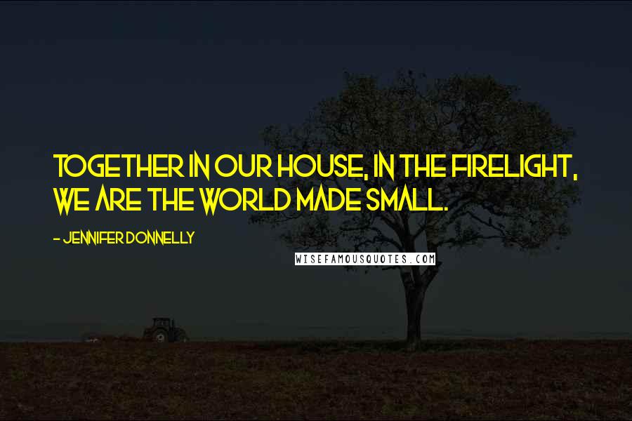 Jennifer Donnelly Quotes: Together in our house, in the firelight, we are the world made small.