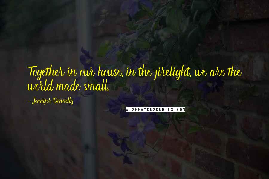 Jennifer Donnelly Quotes: Together in our house, in the firelight, we are the world made small.