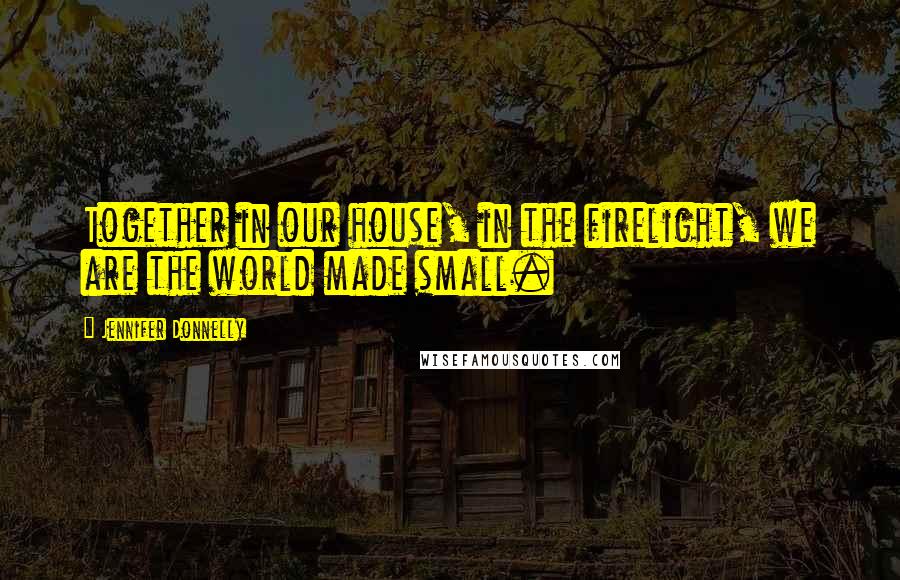 Jennifer Donnelly Quotes: Together in our house, in the firelight, we are the world made small.