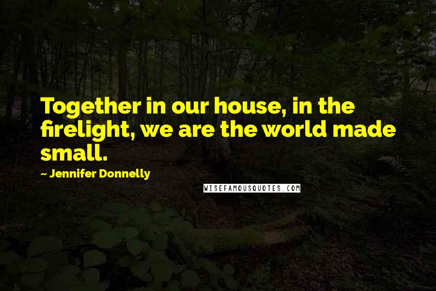 Jennifer Donnelly Quotes: Together in our house, in the firelight, we are the world made small.