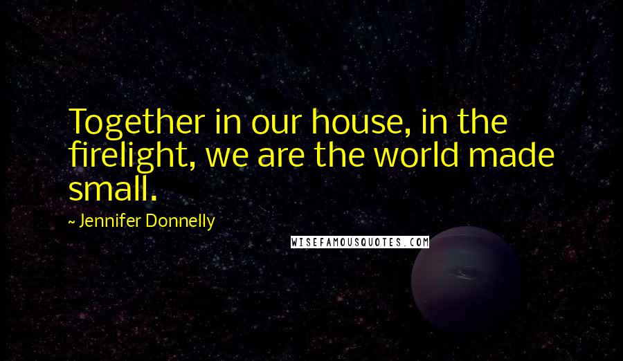 Jennifer Donnelly Quotes: Together in our house, in the firelight, we are the world made small.