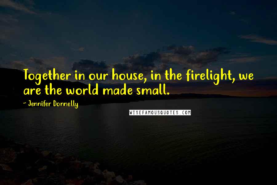 Jennifer Donnelly Quotes: Together in our house, in the firelight, we are the world made small.