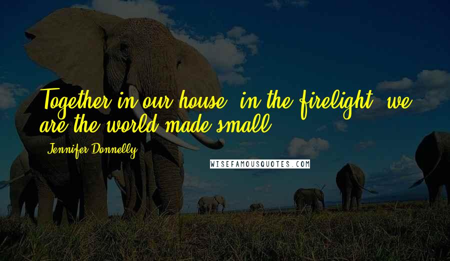 Jennifer Donnelly Quotes: Together in our house, in the firelight, we are the world made small.