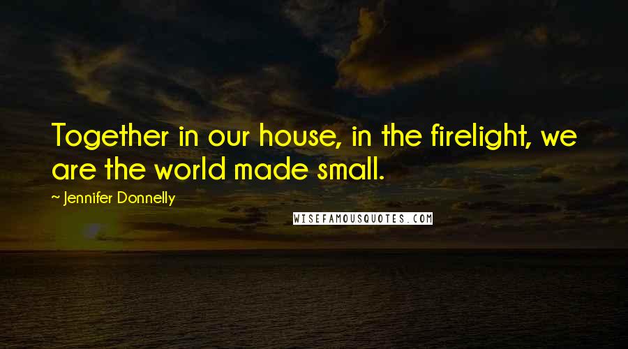 Jennifer Donnelly Quotes: Together in our house, in the firelight, we are the world made small.