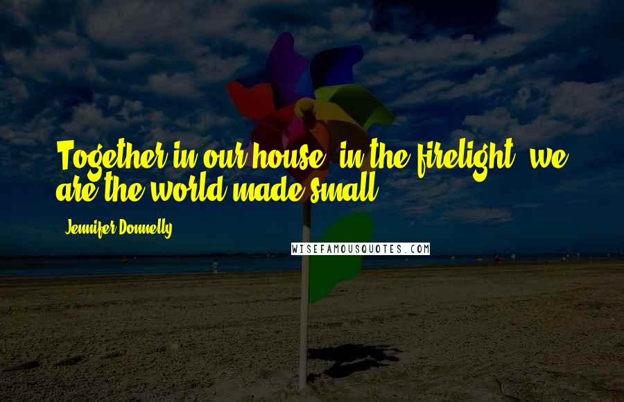 Jennifer Donnelly Quotes: Together in our house, in the firelight, we are the world made small.