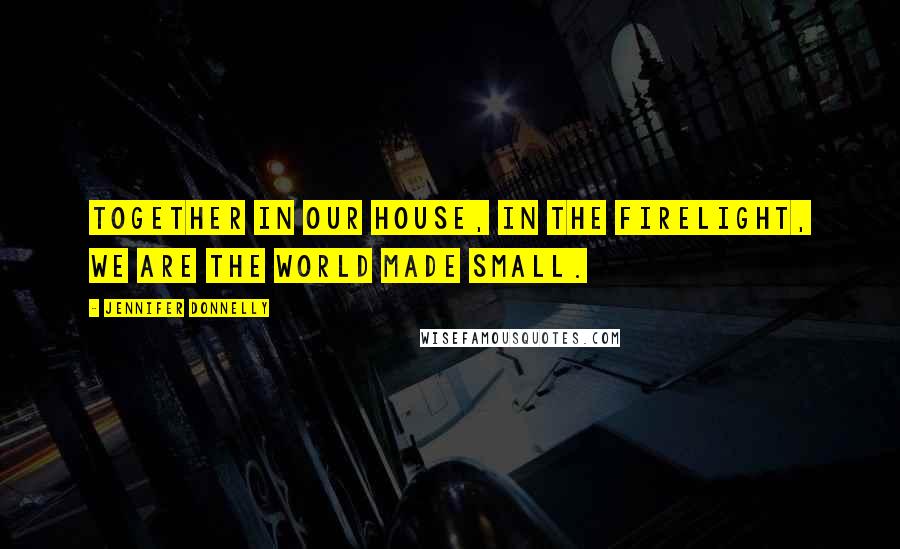 Jennifer Donnelly Quotes: Together in our house, in the firelight, we are the world made small.