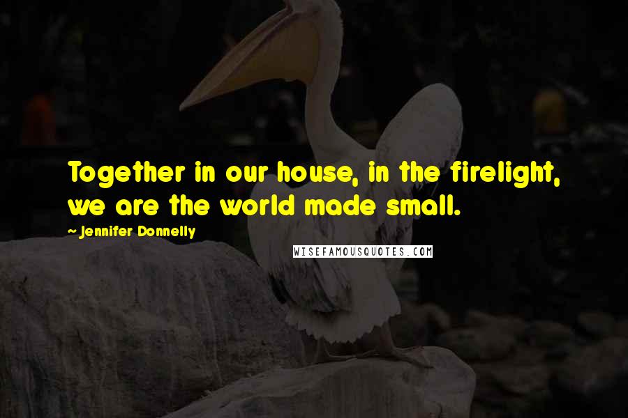 Jennifer Donnelly Quotes: Together in our house, in the firelight, we are the world made small.