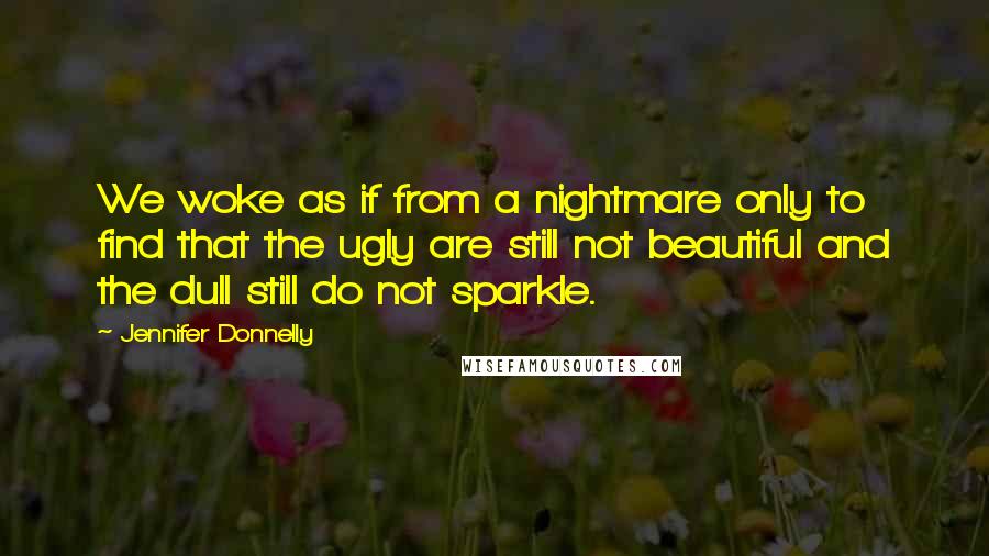 Jennifer Donnelly Quotes: We woke as if from a nightmare only to find that the ugly are still not beautiful and the dull still do not sparkle.