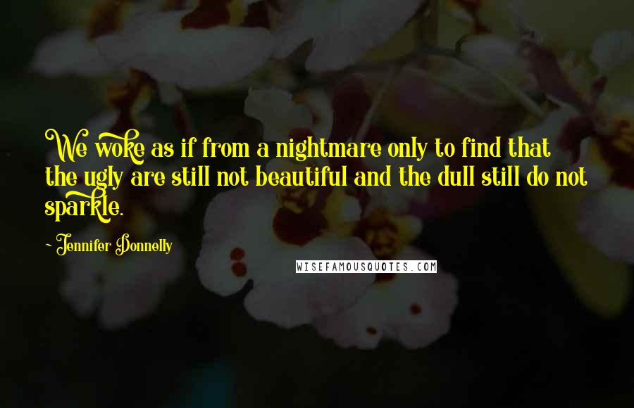 Jennifer Donnelly Quotes: We woke as if from a nightmare only to find that the ugly are still not beautiful and the dull still do not sparkle.