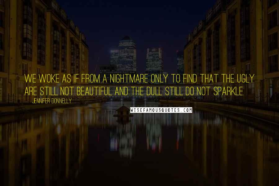 Jennifer Donnelly Quotes: We woke as if from a nightmare only to find that the ugly are still not beautiful and the dull still do not sparkle.
