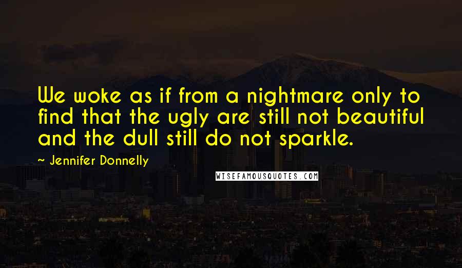 Jennifer Donnelly Quotes: We woke as if from a nightmare only to find that the ugly are still not beautiful and the dull still do not sparkle.