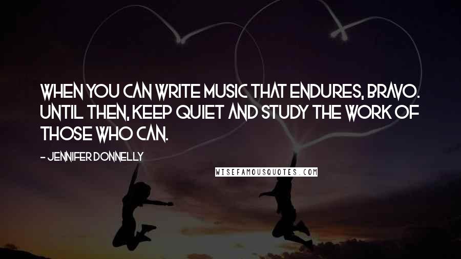 Jennifer Donnelly Quotes: When you can write music that endures, bravo. Until then, keep quiet and study the work of those who can.