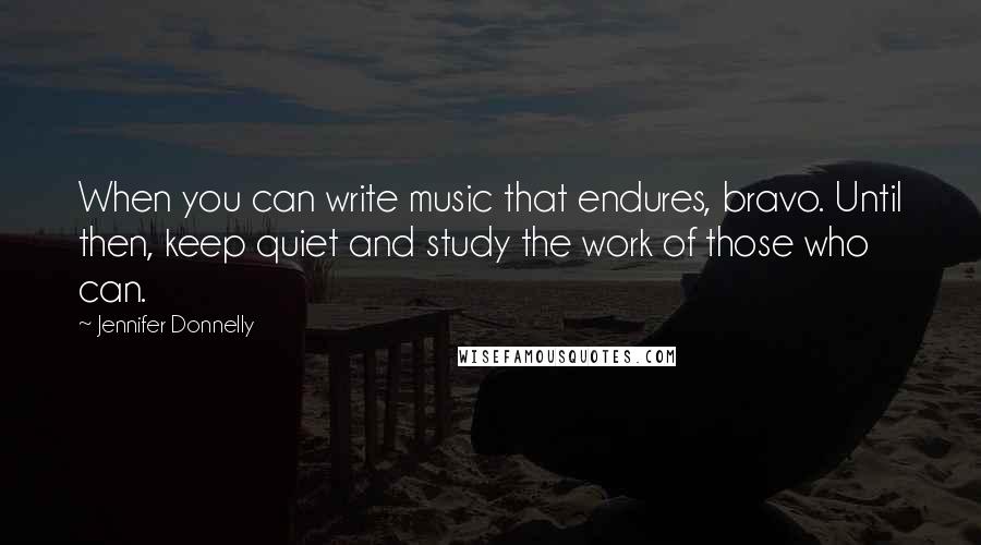 Jennifer Donnelly Quotes: When you can write music that endures, bravo. Until then, keep quiet and study the work of those who can.