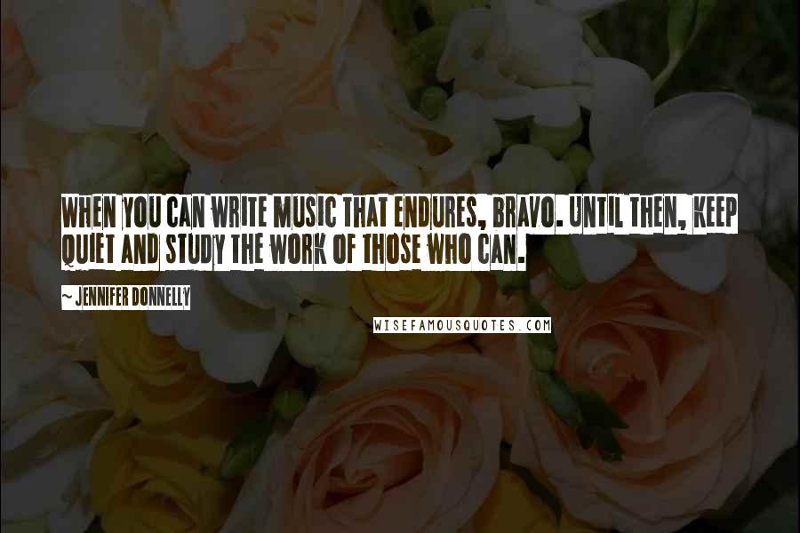 Jennifer Donnelly Quotes: When you can write music that endures, bravo. Until then, keep quiet and study the work of those who can.