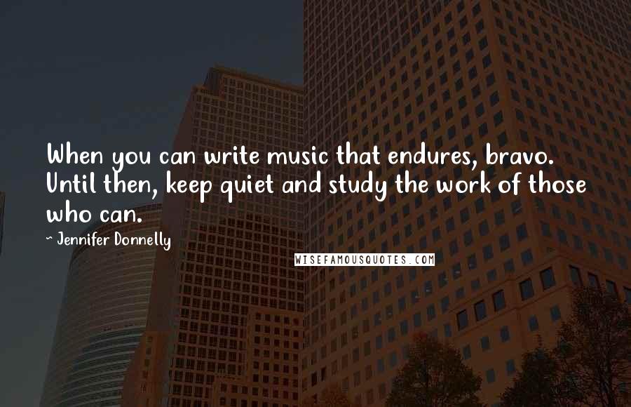 Jennifer Donnelly Quotes: When you can write music that endures, bravo. Until then, keep quiet and study the work of those who can.