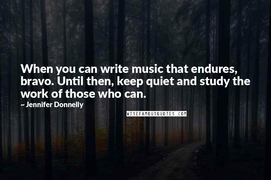 Jennifer Donnelly Quotes: When you can write music that endures, bravo. Until then, keep quiet and study the work of those who can.