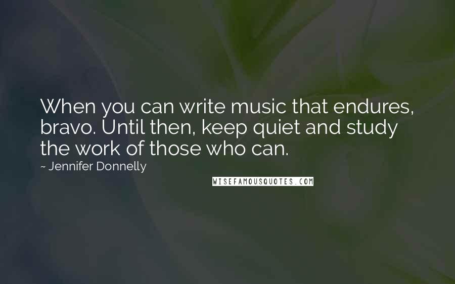Jennifer Donnelly Quotes: When you can write music that endures, bravo. Until then, keep quiet and study the work of those who can.
