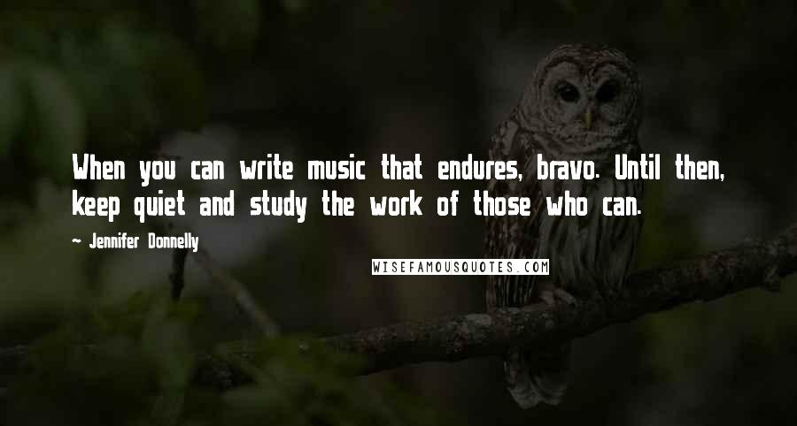 Jennifer Donnelly Quotes: When you can write music that endures, bravo. Until then, keep quiet and study the work of those who can.