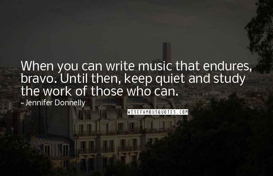 Jennifer Donnelly Quotes: When you can write music that endures, bravo. Until then, keep quiet and study the work of those who can.