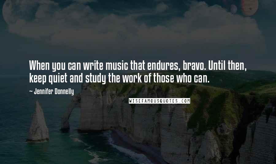 Jennifer Donnelly Quotes: When you can write music that endures, bravo. Until then, keep quiet and study the work of those who can.