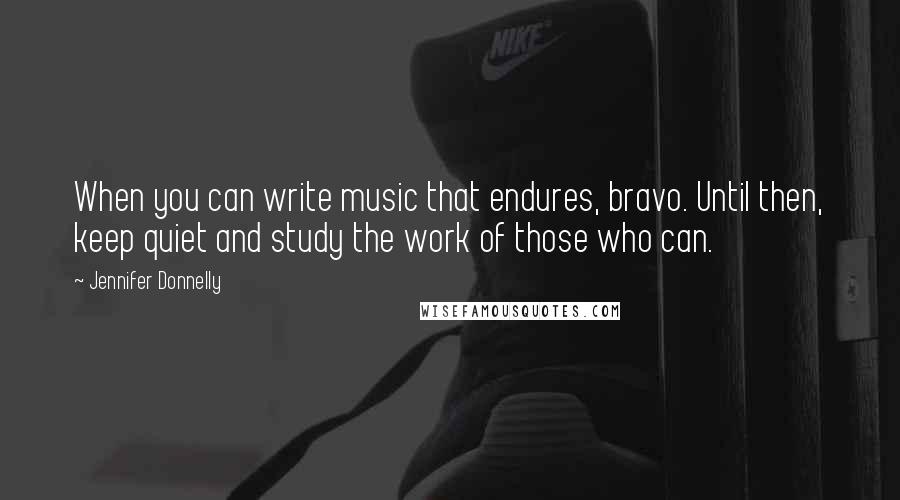 Jennifer Donnelly Quotes: When you can write music that endures, bravo. Until then, keep quiet and study the work of those who can.