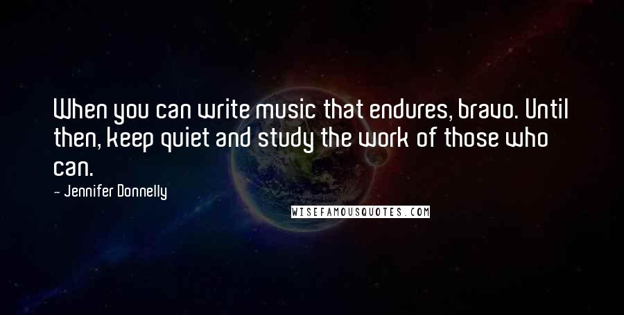 Jennifer Donnelly Quotes: When you can write music that endures, bravo. Until then, keep quiet and study the work of those who can.