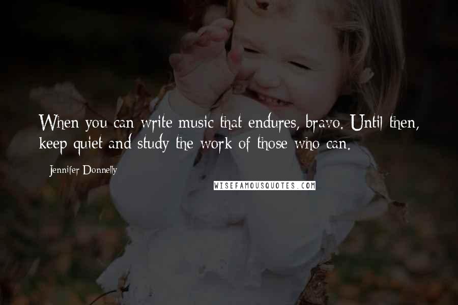 Jennifer Donnelly Quotes: When you can write music that endures, bravo. Until then, keep quiet and study the work of those who can.