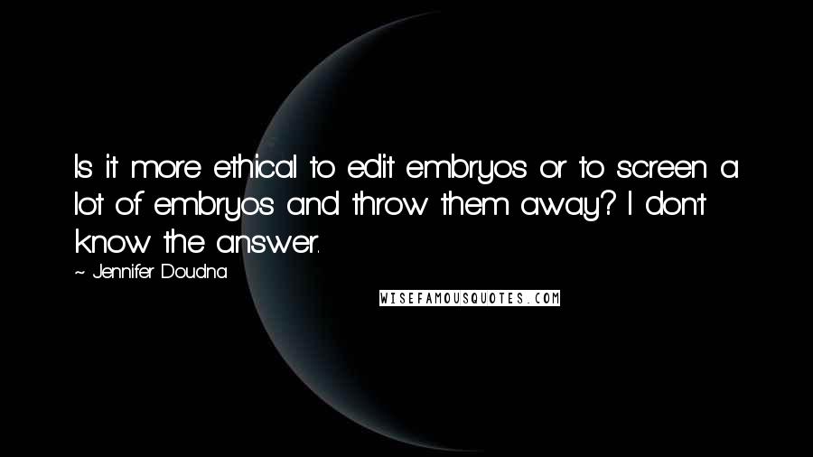 Jennifer Doudna Quotes: Is it more ethical to edit embryos or to screen a lot of embryos and throw them away? I don't know the answer.