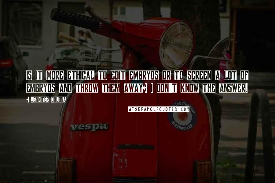 Jennifer Doudna Quotes: Is it more ethical to edit embryos or to screen a lot of embryos and throw them away? I don't know the answer.