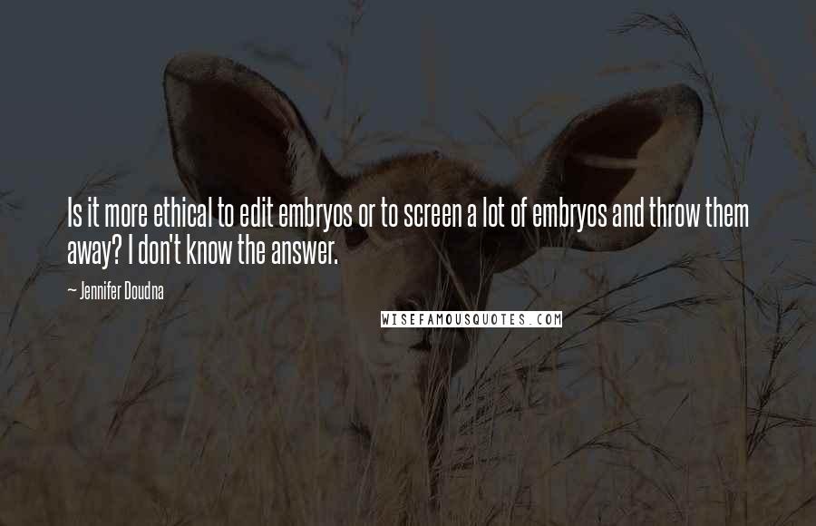 Jennifer Doudna Quotes: Is it more ethical to edit embryos or to screen a lot of embryos and throw them away? I don't know the answer.