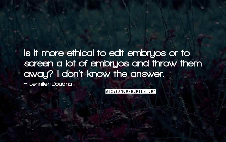 Jennifer Doudna Quotes: Is it more ethical to edit embryos or to screen a lot of embryos and throw them away? I don't know the answer.