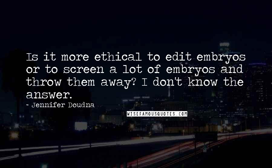 Jennifer Doudna Quotes: Is it more ethical to edit embryos or to screen a lot of embryos and throw them away? I don't know the answer.