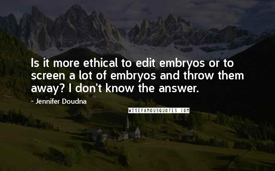 Jennifer Doudna Quotes: Is it more ethical to edit embryos or to screen a lot of embryos and throw them away? I don't know the answer.