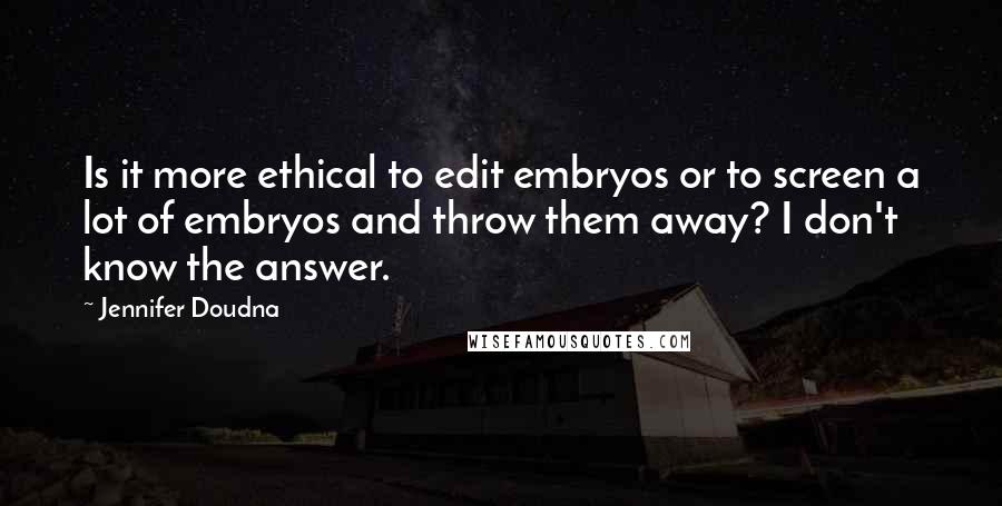 Jennifer Doudna Quotes: Is it more ethical to edit embryos or to screen a lot of embryos and throw them away? I don't know the answer.