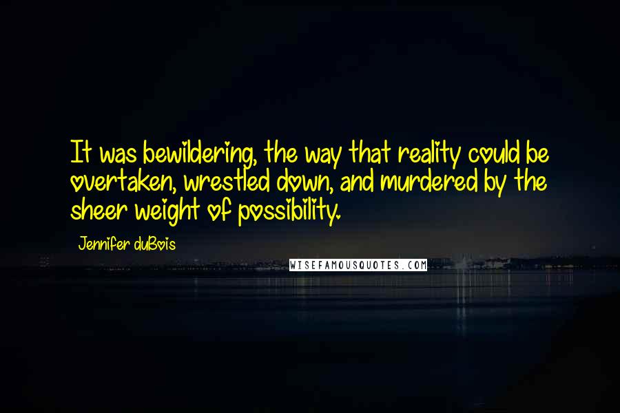 Jennifer DuBois Quotes: It was bewildering, the way that reality could be overtaken, wrestled down, and murdered by the sheer weight of possibility.
