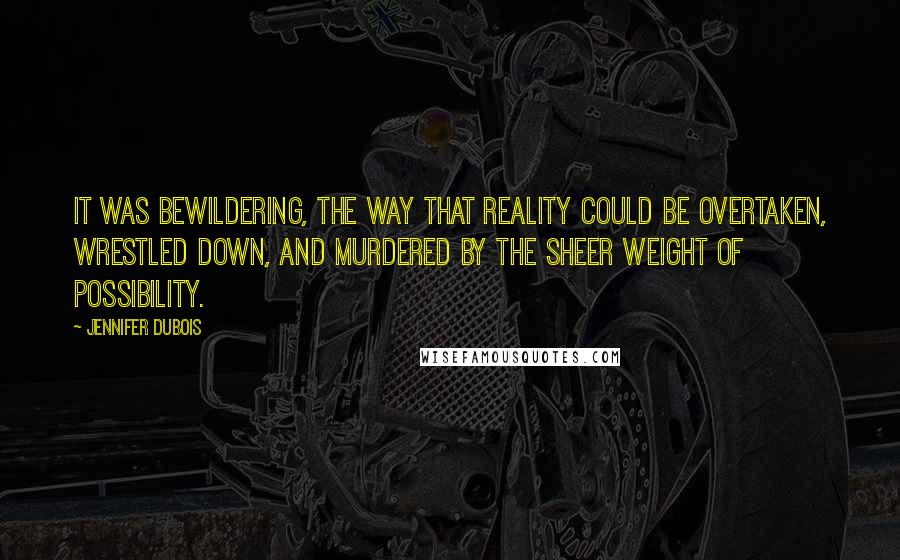 Jennifer DuBois Quotes: It was bewildering, the way that reality could be overtaken, wrestled down, and murdered by the sheer weight of possibility.