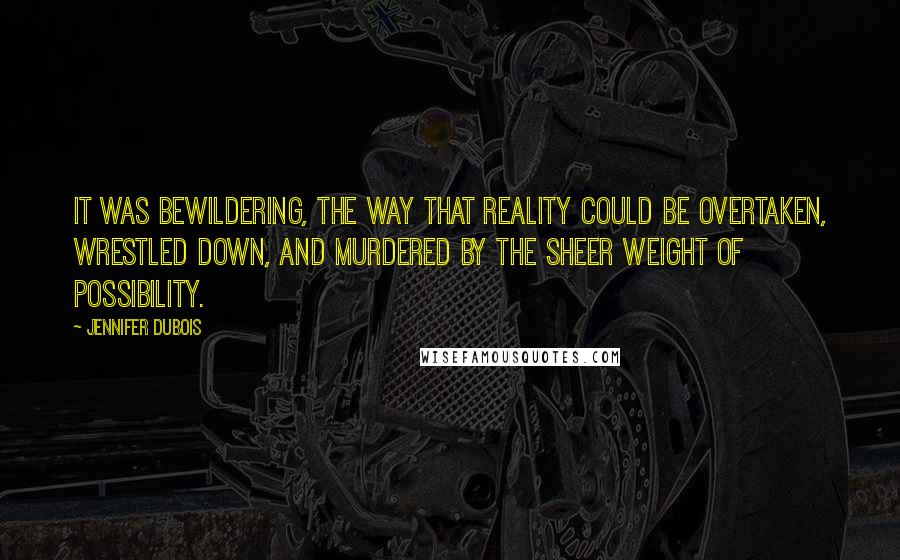 Jennifer DuBois Quotes: It was bewildering, the way that reality could be overtaken, wrestled down, and murdered by the sheer weight of possibility.