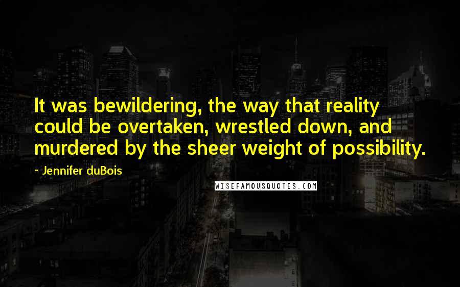 Jennifer DuBois Quotes: It was bewildering, the way that reality could be overtaken, wrestled down, and murdered by the sheer weight of possibility.