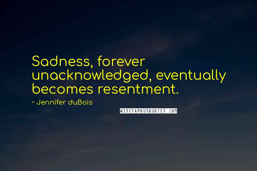 Jennifer DuBois Quotes: Sadness, forever unacknowledged, eventually becomes resentment.