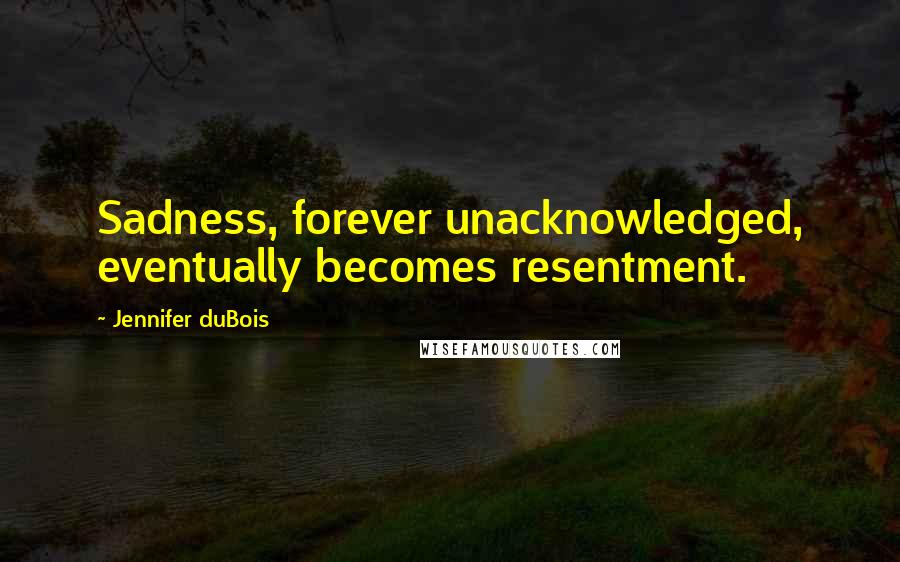 Jennifer DuBois Quotes: Sadness, forever unacknowledged, eventually becomes resentment.