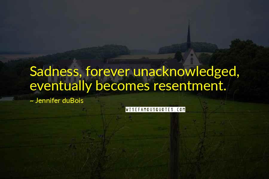 Jennifer DuBois Quotes: Sadness, forever unacknowledged, eventually becomes resentment.