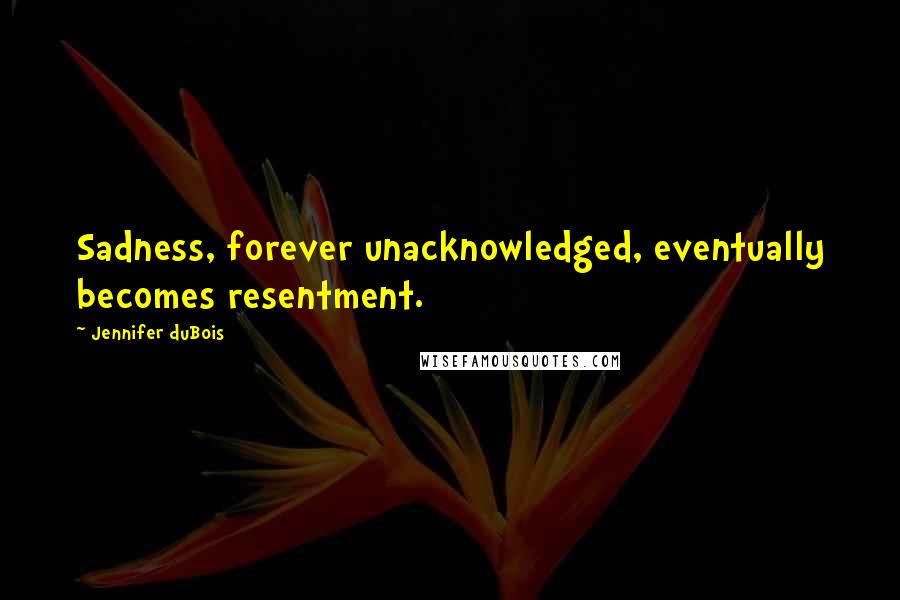 Jennifer DuBois Quotes: Sadness, forever unacknowledged, eventually becomes resentment.