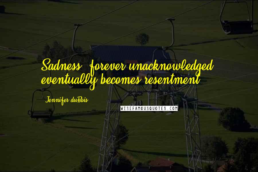 Jennifer DuBois Quotes: Sadness, forever unacknowledged, eventually becomes resentment.