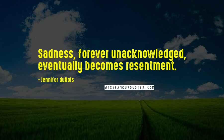 Jennifer DuBois Quotes: Sadness, forever unacknowledged, eventually becomes resentment.