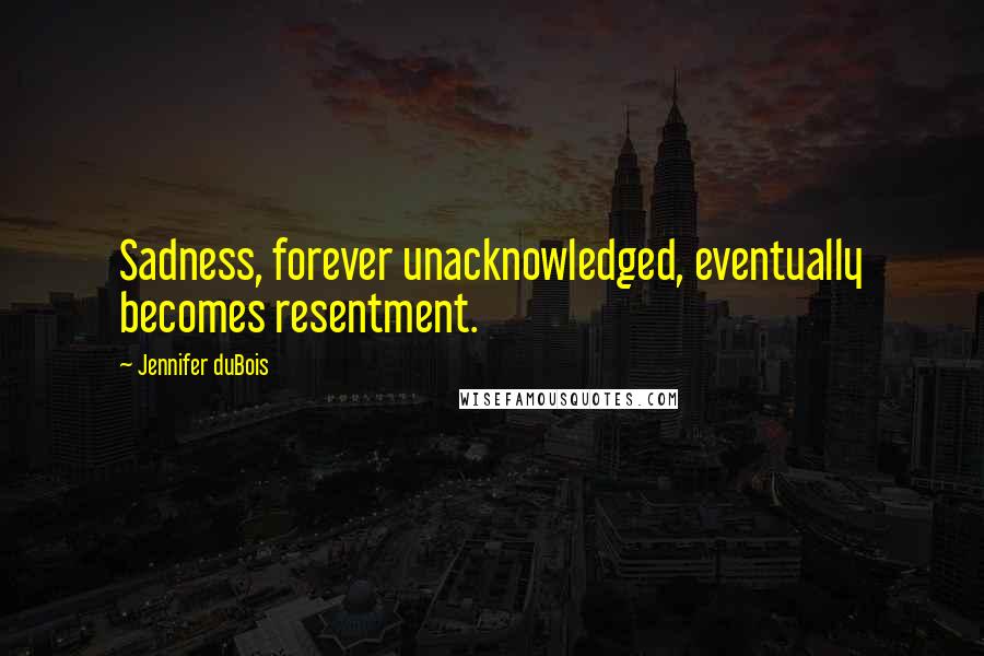 Jennifer DuBois Quotes: Sadness, forever unacknowledged, eventually becomes resentment.