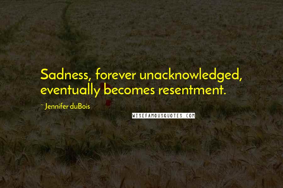 Jennifer DuBois Quotes: Sadness, forever unacknowledged, eventually becomes resentment.