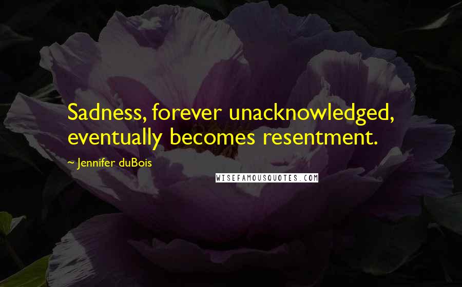 Jennifer DuBois Quotes: Sadness, forever unacknowledged, eventually becomes resentment.